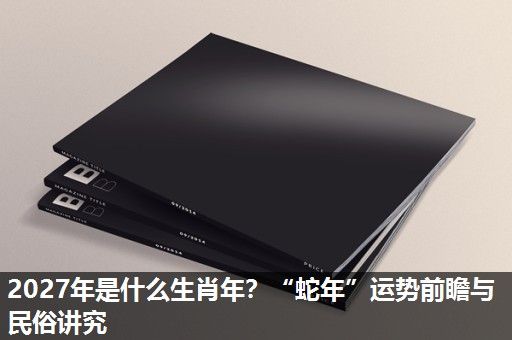 2027年是什么生肖年?“蛇年”运势前瞻与民俗讲究 2027年是什么生肖年?“蛇年”运势前瞻与民俗讲究